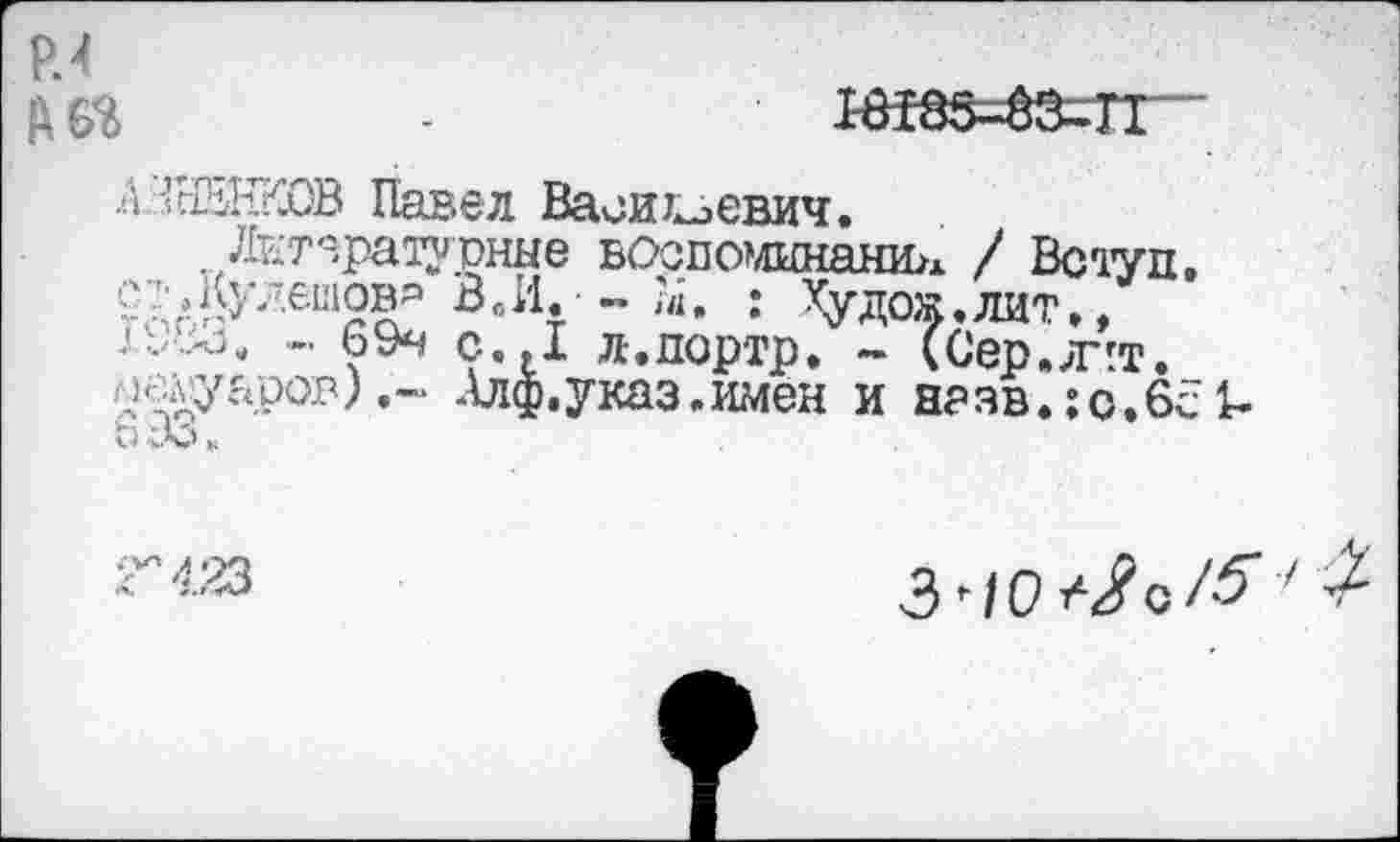 ﻿Р.4
л'ЛйЖОВ Павел Василевич.
. Литературные воспоминание / Вступ, съКулешовр ВвИ. -. ?Д. : Худож.лит., •'■•••-* - 69ч С I л-.портр. - (Сер.лчт.
«;ХУ?Ф°1’) *~ -^Ф• указ .имен и н?зв.: о.6с 1-с Л.
Г 423
3ЧО^о/^7